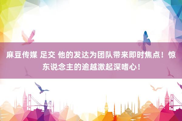 麻豆传媒 足交 他的发达为团队带来即时焦点！惊东说念主的逾越激起深嗜心！