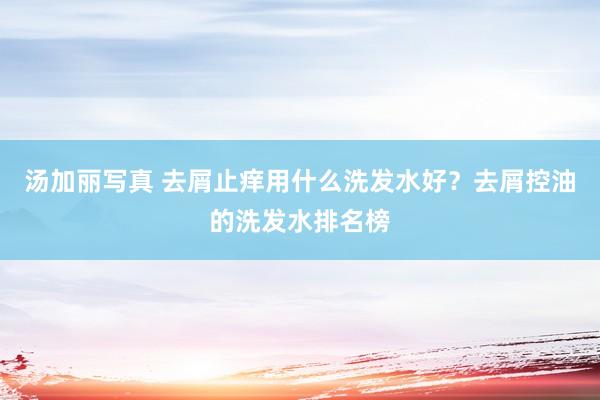 汤加丽写真 去屑止痒用什么洗发水好？去屑控油的洗发水排名榜