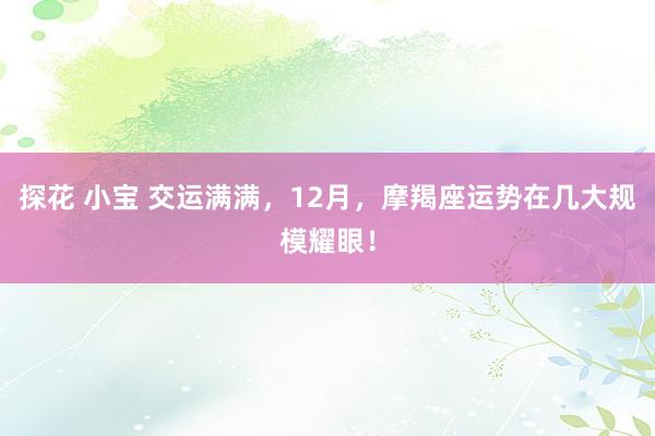 探花 小宝 交运满满，12月，摩羯座运势在几大规模耀眼！