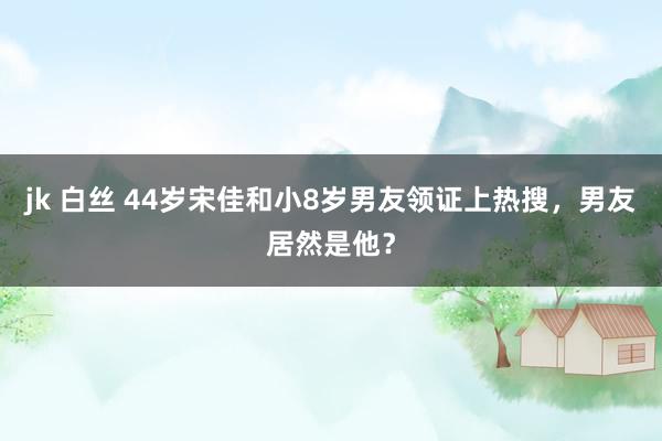 jk 白丝 44岁宋佳和小8岁男友领证上热搜，男友居然是他？