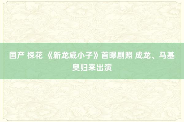 国产 探花 《新龙威小子》首曝剧照 成龙、马基奥归来出演