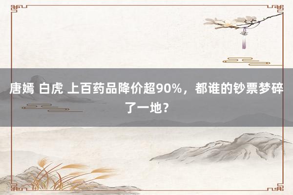 唐嫣 白虎 上百药品降价超90%，都谁的钞票梦碎了一地？