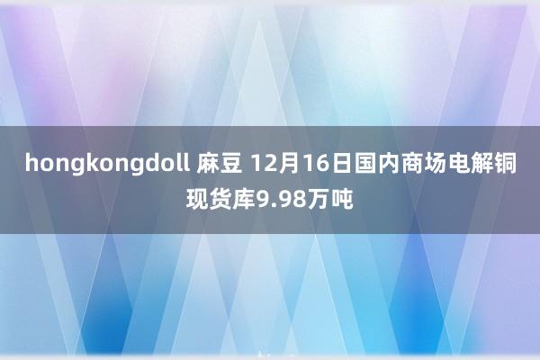 hongkongdoll 麻豆 12月16日国内商场电解铜现货库9.98万吨