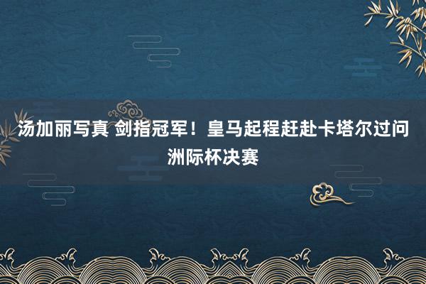 汤加丽写真 剑指冠军！皇马起程赶赴卡塔尔过问洲际杯决赛