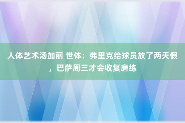 人体艺术汤加丽 世体：弗里克给球员放了两天假，巴萨周三才会收复磨练