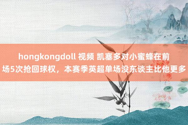 hongkongdoll 视频 凯塞多对小蜜蜂在前场5次抢回球权，本赛季英超单场没东谈主比他更多