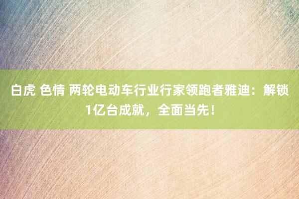 白虎 色情 两轮电动车行业行家领跑者雅迪：解锁1亿台成就，全面当先！