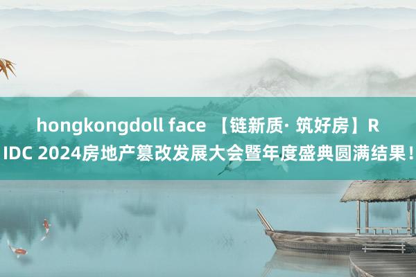 hongkongdoll face 【链新质· 筑好房】RIDC 2024房地产篡改发展大会暨年度盛典圆满结果！