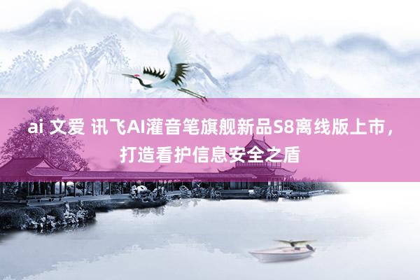 ai 文爱 讯飞AI灌音笔旗舰新品S8离线版上市，打造看护信息安全之盾