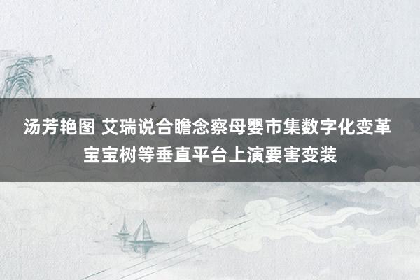 汤芳艳图 艾瑞说合瞻念察母婴市集数字化变革 宝宝树等垂直平台上演要害变装