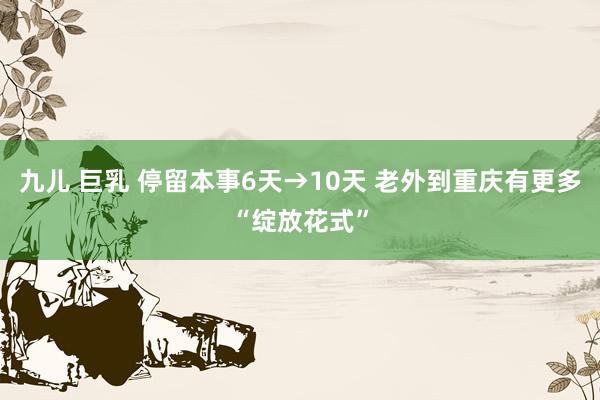 九儿 巨乳 停留本事6天→10天 老外到重庆有更多“绽放花式”