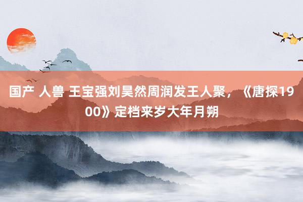国产 人兽 王宝强刘昊然周润发王人聚，《唐探1900》定档来岁大年月朔