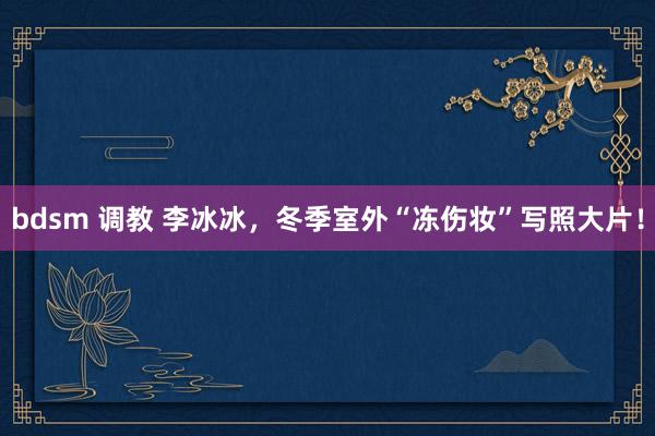 bdsm 调教 李冰冰，冬季室外“冻伤妆”写照大片！