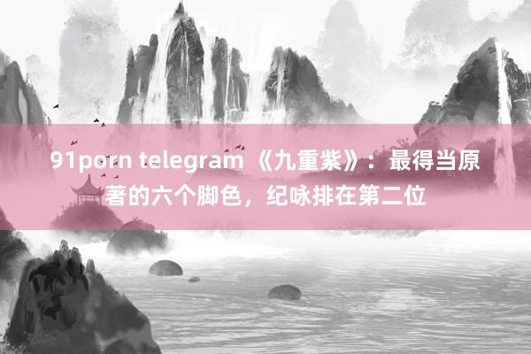 91porn telegram 《九重紫》：最得当原著的六个脚色，纪咏排在第二位