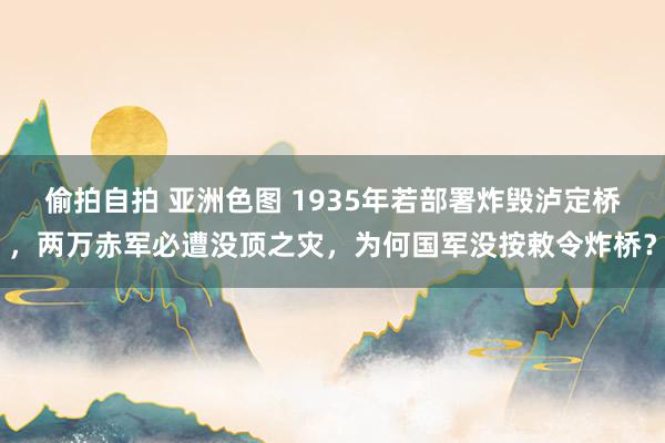 偷拍自拍 亚洲色图 1935年若部署炸毁泸定桥，两万赤军必遭没顶之灾，为何国军没按敕令炸桥？