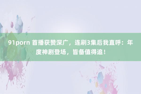 91porn 首播获赞深广，连刷3集后我直呼：年度神剧登场，皆备值得追！