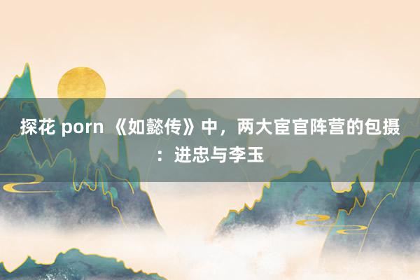 探花 porn 《如懿传》中，两大宦官阵营的包摄：进忠与李玉