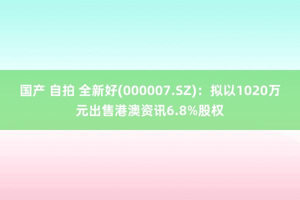 国产 自拍 全新好(000007.SZ)：拟以1020万元出售港澳资讯6.8%股权