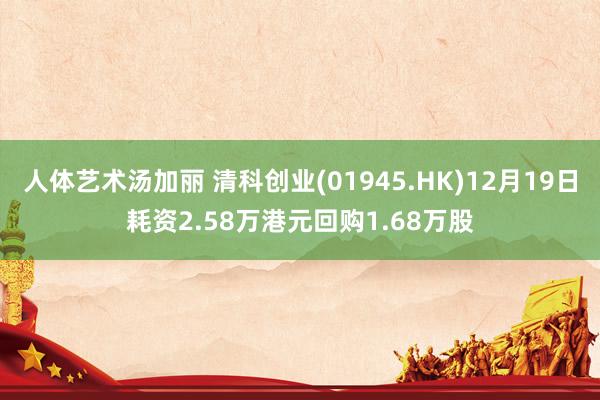 人体艺术汤加丽 清科创业(01945.HK)12月19日耗资2.58万港元回购1.68万股