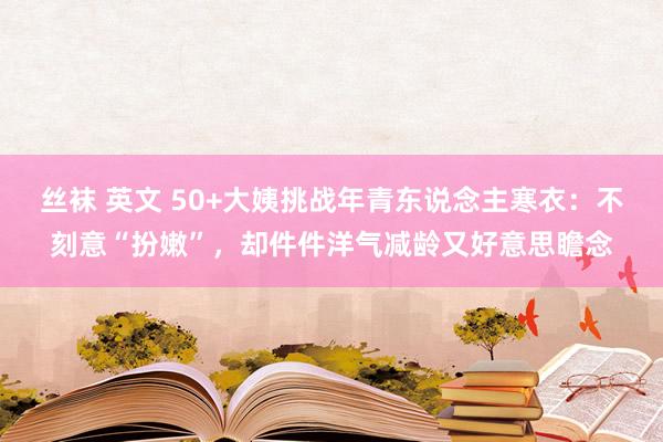 丝袜 英文 50+大姨挑战年青东说念主寒衣：不刻意“扮嫩”，却件件洋气减龄又好意思瞻念