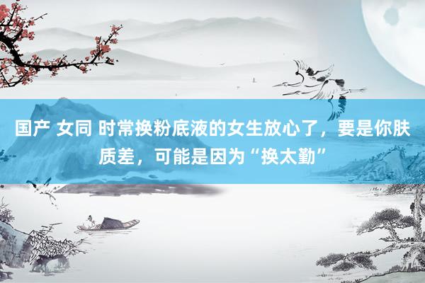 国产 女同 时常换粉底液的女生放心了，要是你肤质差，可能是因为“换太勤”