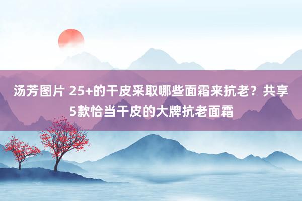 汤芳图片 25+的干皮采取哪些面霜来抗老？共享5款恰当干皮的大牌抗老面霜
