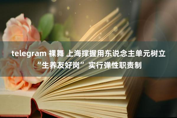 telegram 裸舞 上海撑握用东说念主单元树立“生养友好岗” 实行弹性职责制