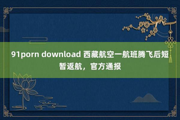 91porn download 西藏航空一航班腾飞后短暂返航，官方通报