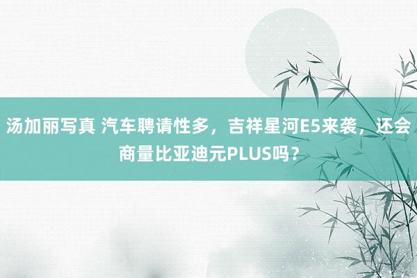汤加丽写真 汽车聘请性多，吉祥星河E5来袭，还会商量比亚迪元PLUS吗？