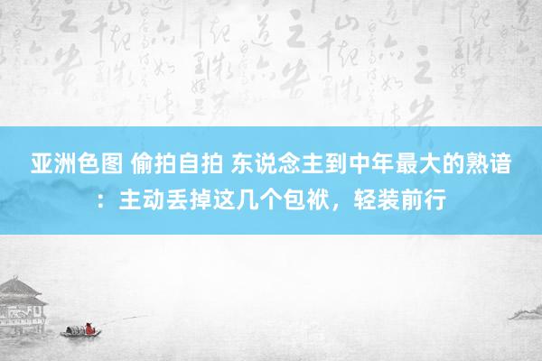亚洲色图 偷拍自拍 东说念主到中年最大的熟谙：主动丢掉这几个包袱，轻装前行
