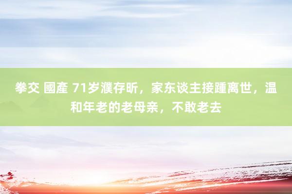 拳交 國產 71岁濮存昕，家东谈主接踵离世，温和年老的老母亲，不敢老去