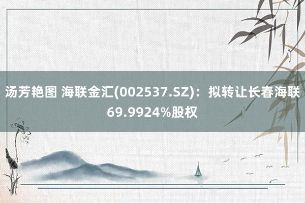 汤芳艳图 海联金汇(002537.SZ)：拟转让长春海联69.9924%股权