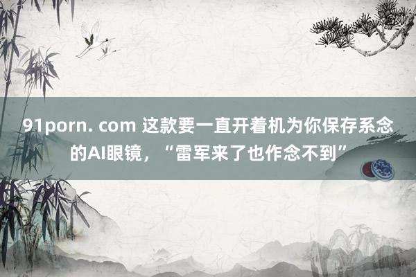 91porn. com 这款要一直开着机为你保存系念的AI眼镜，“雷军来了也作念不到”