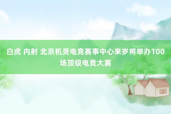 白虎 内射 北京机灵电竞赛事中心来岁将举办100场顶级电竞大赛
