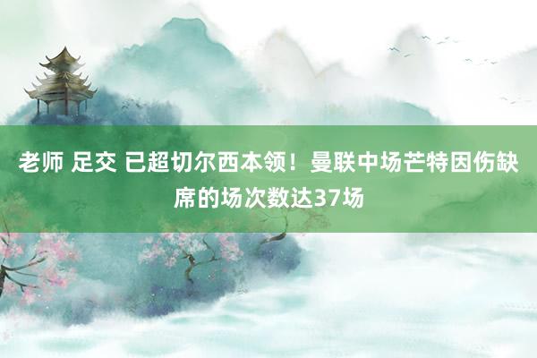老师 足交 已超切尔西本领！曼联中场芒特因伤缺席的场次数达37场