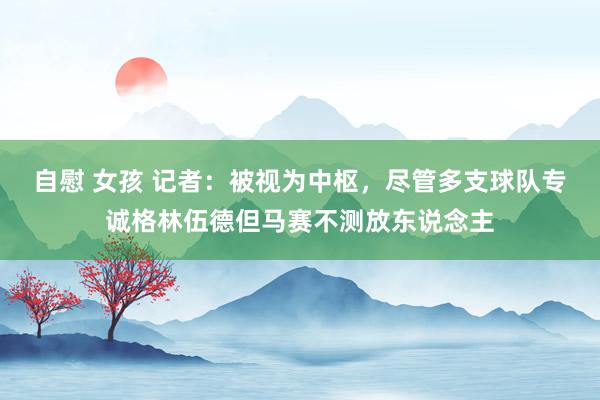 自慰 女孩 记者：被视为中枢，尽管多支球队专诚格林伍德但马赛不测放东说念主