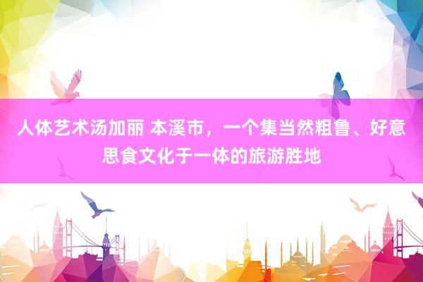 人体艺术汤加丽 本溪市，一个集当然粗鲁、好意思食文化于一体的旅游胜地