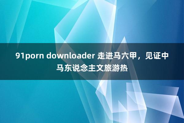 91porn downloader 走进马六甲，见证中马东说念主文旅游热
