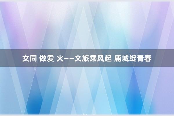 女同 做爱 火——文旅乘风起 鹿城绽青春