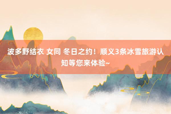 波多野结衣 女同 冬日之约！顺义3条冰雪旅游认知等您来体验~