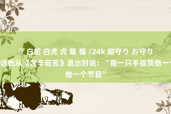 ✨白蛇 白虎 虎 龍 福 /24k 御守り お守り 向佐回话他从《含辛茹苦》退出时说：“我一只手指顶他一个节目”