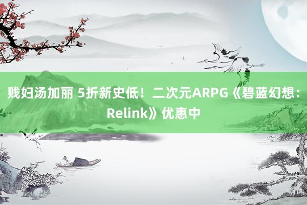 贱妇汤加丽 5折新史低！二次元ARPG《碧蓝幻想：Relink》优惠中