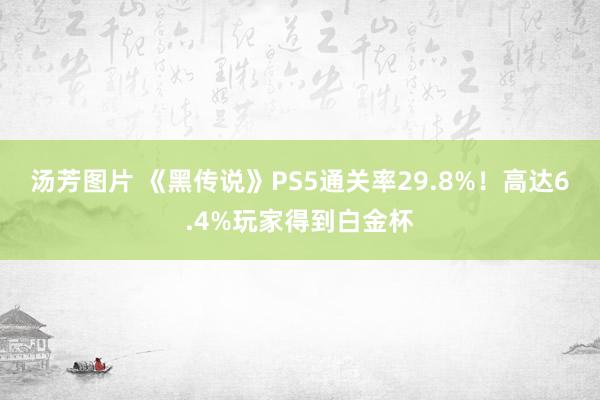 汤芳图片 《黑传说》PS5通关率29.8%！高达6.4%玩家得到白金杯