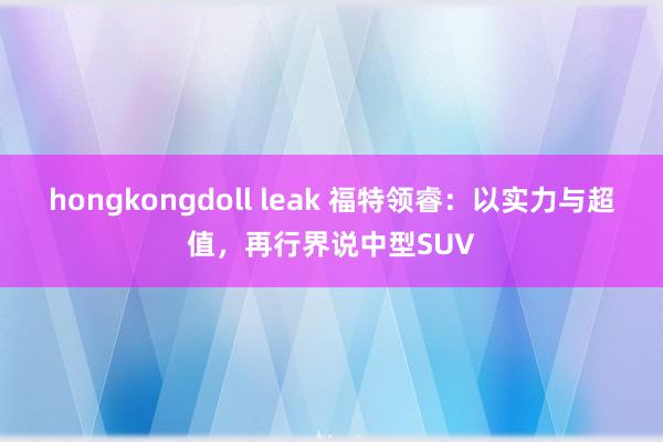hongkongdoll leak 福特领睿：以实力与超值，再行界说中型SUV