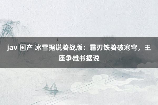 jav 国产 冰雪据说骑战版：霜刃铁骑破寒穹，王座争雄书据说
