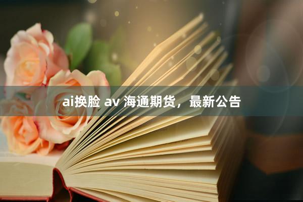 ai换脸 av 海通期货，最新公告