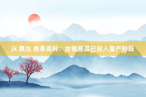 jk 黑丝 鼎泰高科：丝锥居品已投入量产阶段