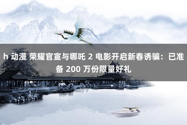 h 动漫 荣耀官宣与哪吒 2 电影开启新春诱骗：已准备 200 万份限量好礼