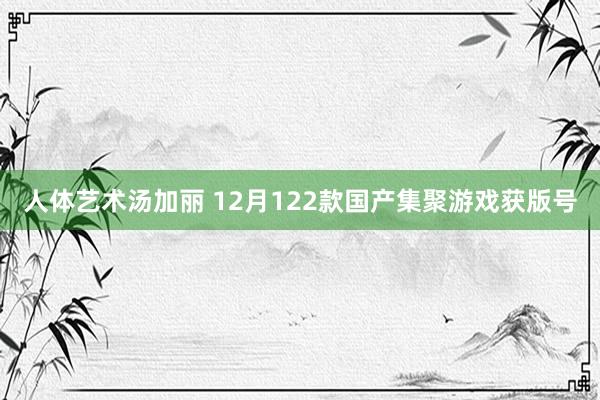 人体艺术汤加丽 12月122款国产集聚游戏获版号