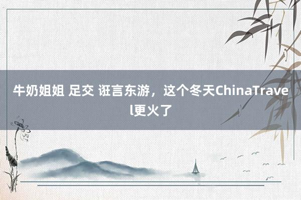牛奶姐姐 足交 诳言东游，这个冬天ChinaTravel更火了